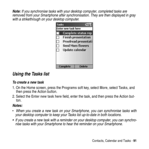 Page 91Contacts, Calendar and Tasks -91
Note: If you synchronise tasks with your desktop computer, completed tasks are 
removed from your Smartphone after synchronisation. They are then displayed in gray 
with a strikethrough on your desktop computer.
Using the Tasks list
To create a new task
1. On the Home screen, press theProgramssoft key, selectMore, selectTasks, and
then press the Action button.
2. Select theEnter new task herefield, enter the task, and then press the Action but-
ton.
Notes: 
When you...