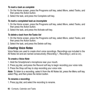 Page 9292- Contacts, Calendar and Tasks
To mark a task as complete
1. On the Home screen, press theProgramssoft key, selectMore, selectTasks, and
then press the Action button.
2. Select the task, and press theCompletesoft key.
To mark a completed task as incomplete
1. On the Home screen, press theProgramssoft key, selectMore, selectTasks, and
then press the Action button.
2. Select the task, and press the Activate soft key.
To delete a task from the Tasks list
1. On the Home screen, press theProgramssoft key,...