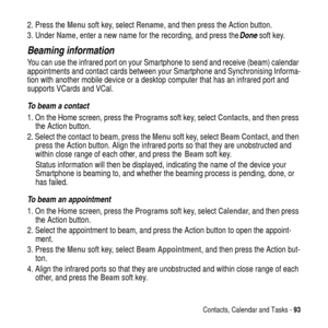 Page 93Contacts, Calendar and Tasks -93
2. Press theMenusoft key, selectRename, and then press the Action button.
3. UnderName, enter a new name for the recording, and press the
 Done soft key.
Beaming information
You can use the infrared port on your Smartphone to send and receive (beam) calendar
appointments and contact cards between your Smartphone and Synchronising Informa-
tion with another mobile device or a desktop computer that has an infrared port and
supports VCards and VCal.
To beam a contact
1. On...