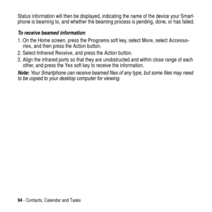 Page 9494- Contacts, Calendar and Tasks
Status information will then be displayed, indicating the name of the device your Smart-
phone is beaming to, and whether the beaming process is pending, done, or has failed.
To receive beamed information
1. On the Home screen, press theProgramssoft key, selectMore, selectAccesso-
ries, and then press the Action button.
2. SelectInfrared Receive, and press the Action button.
3. Align the infrared ports so that they are unobstructed and within close range of each
other,...