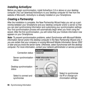 Page 9696- Synchronising Information
Installing ActiveSync
Before you begin synchronisation, install ActiveSync 3.6 or above on your desktop
computer (You can download ActiveSync to your desktop computer for free from the
website of Microsoft). ActiveSync is already installed on your Smartphone.
Creating a Partnership
After the installation is complete, the New Partnership Wizard helps you set up a part-
nership between your Smartphone and your desktop computer and/or a server so that
you can start...