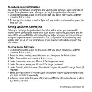 Page 97Synchronising Information -97
To start and stop synchronisation
You have to connect your Smartphone and your desktop computer using infrared port
on your Smartphone or cable before you can begin to synchronise information.
1. On the Home screen, press theProgramssoft key, selectActiveSync,andthen
press the Action button.
2. To start synchronisation, press theSyncsoft key;to stop synchronisation, press the
Stopsoft key.
Setting up Server ActiveSync
Before you can begin to synchronise information with a...
