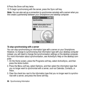 Page 9898- Synchronising Information
9.Press theDonesoft key twice.
10.To begin synchronising with the server, press theSyncsoft key.
Note: You can also set up a connection to synchronise remotely with a server when you 
first create a partnership between your Smartphone and desktop computer.
To stop synchronising with a server
You can stop synchronising an information type with a server on your Smartphone.
However, to change to synchronising that information type with your desktop computer
instead, you will...