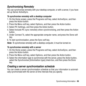 Page 99Synchronising Information -99
Synchronising Remotely
You can synchronise remotely with your desktop computer, or with a server, if you have
set up Server ActiveSync.
To synchronise remotely with a desktop computer
1. On the Home screen, press theProgramssoft key, selectActiveSync,andthen
press the Action button.
2. Press theMenusoft key, selectOptions, and then press the Action button.
3. SelectPC Settings, and then press the Action button.
4. SelectInclude PC sync remotely when synchronising, and then...