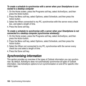 Page 100100- Synchronising Information
To create a schedule to synchronise with a server when your Smartphone is con-
nected to a desktop computer
1. On the Home screen, press theProgramssoft key, selectActiveSync,andthen
press the Action button.
2. Press theMenusoft key, selectOptions,selectSchedule, and then press the
Action button.
3. Select theWhen connected to my PC, synchronise with the server everycheck
box, and select a length of time.
4. Press theDonesoft key.
To create a schedule to synchronise with a...