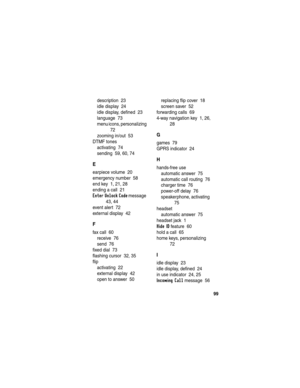 Page 101 
99
description  23
idle display  24
idle display, defined  23
language  73
menu icons, personalizing  
72
zooming in/out  53
DTMF tones
activating  74
sending  59, 60, 74
E
earpiece volume  20
emergency number  58
end key  1, 21, 28
ending a call  21
Enter Unlock Code message  
43, 44
event alert  72
external display  42
F
fax call  60
receive  76
send  76
fixed dial  73
flashing cursor  32, 35
flip
activating  22
external display  42
open to answer  50replacing flip cover  18
screen saver  52...