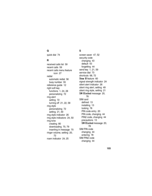 Page 105 
103
Q
quick dial  74
R
received calls list  59
recent calls  59
recent calls menu feature 
icon  27
redial
automatic redial  56
busy number  55
reference guide  12
right soft key
functions  1, 24, 28
personalizing  72
ring alert
setting  72
turning off  21, 22, 58
ring style
personalizing  72
setting  21, 49
ring style indicator  26
ring style indicators  24, 50
ring tone
creating  80
downloading  70, 79
inserting in message  70
ringer volume, setting  20, 
72
roam indicator  24, 25
S
screen saver  47,...