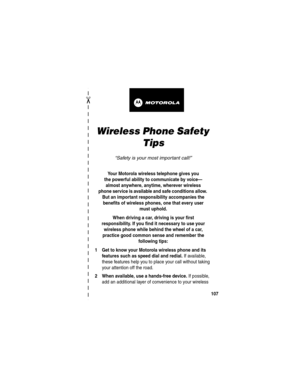 Page 109 
✂
107
art# 020827-O.eps
Wireless Phone Safety 
Tips
“Safety is your most important call!”
Your Motorola wireless telephone gives you
the powerful ability to communicate by voice—
almost anywhere, anytime, wherever wireless
phone service is available and safe conditions allow. 
But an important responsibility accompanies the 
benefits of wireless phones, one that every user 
must uphold. 
When driving a car, driving is your first
responsibility. If you find it necessary to use your 
wireless phone while...