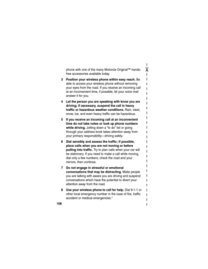 Page 110 
✂
108
phone with one of the many Motorola Original™ hands-
free accessories available today.
3 Position your wireless phone within easy reach. Be 
able to access your wireless phone without removing 
your eyes from the road. If you receive an incoming call 
at an inconvenient time, if possible, let your voice mail 
answer it for you.
4 Let the person you are speaking with know you are 
driving; if necessary, suspend the call in heavy 
traffic or hazardous weather conditions.
 Rain, sleet, 
snow, ice,...