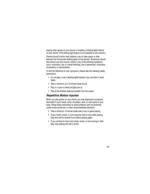 Page 13 
11
playing video games on your phone or enabling a blinking-lights feature 
on your phone. (The blinking-light feature is not available on all products.)
Parents should monitor their childrens use of video game or other 
features that incorporate blinking lights on the phones. All persons should 
discontinue use and consult a doctor if any of the following symptoms 
occur: convulsion, eye or muscle twitching, loss of awareness, involuntary 
movements, or disorientation.
To limit the likelihood of such...