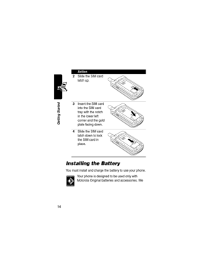 Page 16 
14
Getting Started
Installing the Battery
You must install and charge the battery to use your phone.
Your phone is designed to be used only with 
Motorola Original batteries and accessories. We 
2Slide the SIM card 
latch up.
3Insert the SIM card 
into the SIM card 
tray with the notch 
in the lower left 
corner and the gold 
plate facing down.
4Slide the SIM card 
latch down to lock 
the SIM card in 
place.
Action 