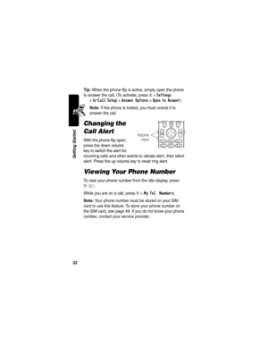 Page 24 
22
Getting Started
Tip: When the phone flip is active, simply open the phone 
to answer the call. (To activate, press 
M >Settings 
>
In-Call Setup >Answer Options >Open to Answer)
Note: If the phone is locked, you must unlock it to 
answer the call.
Changing the 
Call Alert
With the phone flip open, 
press the down volume 
key to switch the alert for 
incoming calls and other events to vibrate alert, then silent 
alert. Press the up volume key to reset ring alert.
Viewing Your Phone Number
To view...