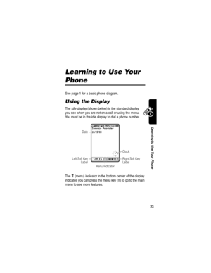 Page 25 
23
Learning to Use Your Phone
Learning to Use Your 
Phone
See page 1 for a basic phone diagram.
Using the Display
The idle display (shown below) is the standard display 
you see when you are not on a call or using the menu. 
You must be in the idle display to dial a phone number.
The 
e (menu) indicator in the bottom center of the display 
indicates you can press the menu key (
M) to go to the main 
menu to see more features.
Service Provider10/15/03 
BROWSERSTYLESe
)8?
IP VQ 5^
Clock
Menu Indicator...