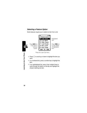 Page 32 
30
Learning to Use Your Phone
Selecting a Feature Option
Some features require you to select an item from a list:
Press S to scroll up or down to highlight the item you 
want.
In a numbered list, press a number key to highlight the 
item.
In an alphabetized list, press a key multiple times to 
cycle through the letters on the key and highlight the 
closest matching list item.
Dialed Calls
10) John Smith 
9) Lisa Owens
8) Adda Thomas
7) Jack Bradsh..
6) Mary Smith
5) Dave Thomp...V 5^
Press BACK(-)...