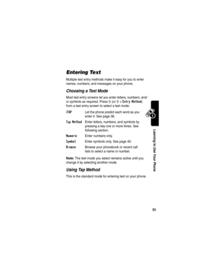 Page 35 
33
Learning to Use Your Phone
Entering Text
Multiple text entry methods make it easy for you to enter 
names, numbers, and messages on your phone.
Choosing a Text Mode
Most text entry screens let you enter letters, numbers, and/
or symbols as required. Press 
M (or M>Entry Method) 
from a text entry screen to select a text mode:
Note: The text mode you select remains active until you 
change it by selecting another mode.
Using Tap Method
This is the standard mode for entering text on your phone.
iTAP...