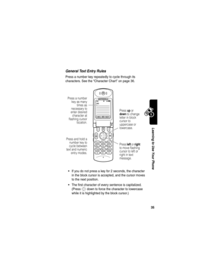 Page 37 
35
Learning to Use Your Phone
General Text Entry Rules
Press a number key repeatedly to cycle through its 
characters. See the “Character Chart” on page 36.
If you do not press a key for 2 seconds, the character 
in the block cursor is accepted, and the cursor moves 
to the next position.
The first character of every sentence is capitalized. 
(Press 
S down to force the character to lowercase 
while it is highlighted by the block cursor.)
MSG:
CANCELINSERT
Press a number
key as many
times as...