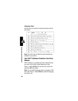 Page 38 
36
Learning to Use Your Phone
Character Chart
Use this chart as a guide for entering characters with the 
tap method.
Note: This chart may not reflect the exact character set 
available on your phone.
Use iTAP™ Software Predictive Text Entry 
Method
iTAP™ software is a predictive text entry method that lets 
you enter a word using a single keypress per letter.
Press 
M>Entry Method from any text entry screen and 
select the 
iTAP menu option.
Note: You can switch languages within a message in iTAP...