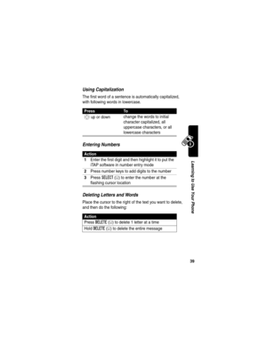 Page 41 
39
Learning to Use Your Phone
Using Capitalization
The first word of a sentence is automatically capitalized, 
with following words in lowercase.
Entering Numbers
Deleting Letters and Words
Place the cursor to the right of the text you want to delete, 
and then do the following:
PressTo
S up or down change the words to initial 
character capitalized, all 
uppercase characters, or all 
lowercase characters
Action
1
Enter the first digit and then highlight it to put the 
iTAP software in number entry...
