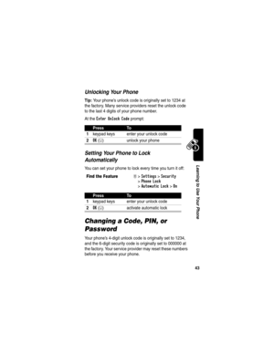 Page 45 
43
Learning to Use Your Phone
Unlocking Your Phone
Tip: Your phone’s unlock code is originally set to 1234 at 
the factory. Many service providers reset the unlock code 
to the last 4 digits of your phone number.
At the 
Enter Unlock Code prompt:
Setting Your Phone to Lock 
Automatically
You can set your phone to lock every time you turn it off:
Changing a Code, PIN, or 
Password
Your phone’s 4-digit unlock code is originally set to 1234, 
and the 6-digit security code is originally set to 000000 at...