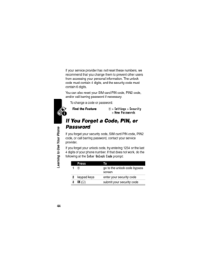 Page 46 
44
Learning to Use Your Phone
If your service provider has not reset these numbers, we 
recommend that you change them to prevent other users 
from accessing your personal information. The unlock 
code must contain 4 digits, and the security code must 
contain 6 digits.
You can also reset your SIM card PIN code, PIN2 code, 
and/or call barring password if necessary.
To change a code or password:
If You Forget a Code, PIN, or 
Password
If you forget your security code, SIM card PIN code, PIN2 
code, or...