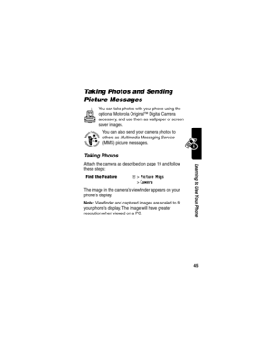Page 47 
45
Learning to Use Your Phone
Taking Photos and Sending 
Picture Messages
You can take photos with your phone using the 
optional Motorola Original™ Digital Camera 
accessory, and use them as wallpaper or screen 
saver images.
You can also send your camera photos to 
others as Multimedia Messaging Service 
(MMS) picture messages.
Taking Photos
Attach the camera as described on page 19 and follow 
these steps:
The image in the camera’s viewfinder appears on your 
phone’s display.
Note: Viewfinder and...