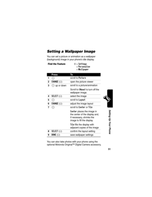 Page 53 
51
Setting Up Your Phone
Setting a Wallpaper Image
You can set a picture or animation as a wallpaper 
(background) image in your phone’s idle display.
You can also take photos with your phone using the 
optional Motorola Original™ Digital Camera accessory, 
Find the FeatureM>Settings 
>
Personalize 
>
Wallpaper
PressTo
1
S scroll to Picture
2CHANGE(+) open the picture viewer
3S up or down scroll to a picture/animation
Scroll to 
(None) to turn off the 
wallpaper image.
4SELECT(+) select the image
5S...