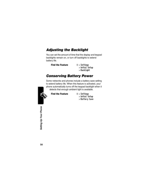 Page 56 
54
Setting Up Your Phone
Adjusting the Backlight
You can set the amount of time that the display and keypad 
backlights remain on, or turn off backlights to extend 
battery life.
Conserving Battery Power
Some networks and phones include a battery save setting 
to extend battery life. When this feature is activated, your 
phone automatically turns off the keypad backlight when it 
detects that enough ambient light is available.
Find the FeatureM>Settings 
>
Initial Setup 
>
Backlight
Find the FeatureM>...