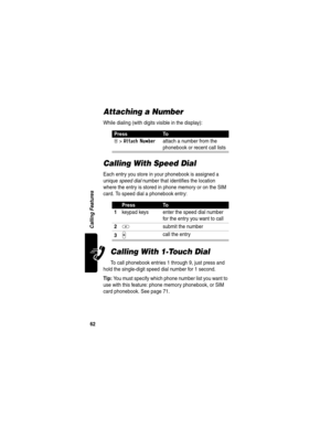 Page 64 
62
Calling Features
Attaching a Number
While dialing (with digits visible in the display):
Calling With Speed Dial
Each entry you store in your phonebook is assigned a 
unique speed dial number that identifies the location 
where the entry is stored in phone memory or on the SIM 
card. To speed dial a phonebook entry:
Calling With 1-Touch Dial
To call phonebook entries 1 through 9, just press and 
hold the single-digit speed dial number for 1 second.
Tip: You must specify which phone number list you...