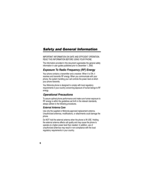 Page 8 
6
Safety and General Information
IMPORTANT INFORMATION ON SAFE AND EFFICIENT OPERATION. 
READ THIS INFORMATION BEFORE USING YOUR PHONE.
The information provided in this document supersedes the general safety 
information in user guides published prior to December 1, 2002.
Exposure To Radio Frequency (RF) Energy
Your phone contains a transmitter and a receiver. When it is ON, it 
receives and transmits RF energy. When you communicate with your 
phone, the system handling your call controls the power...