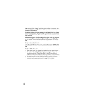 Page 84 
82
differ among phone models, depending upon available accessories and 
regulatory requirements).2
While there may be differences between the SAR levels of various phones 
and at various positions, they all meet the governmental requirements for 
safe exposure.
Additional information on Specific Absorption Rates (SAR) can be found 
on the Cellular Telecommunications & Internet Association (CTIA) Web 
site:
http://phonefacts.net 
or the Canadian Wireless Telecommunications Association (CWTA) Web 
site:...