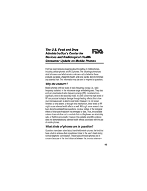 Page 85 
83
The U.S. Food and Drug 
Administrations Center for 
Devices and Radiological Health
Consumer Update on Mobile Phones
Additional Health and Safety Information
FDA has been receiving inquiries about the safety of mobile phones, 
including cellular phones and PCS phones. The following summarizes 
what is known—and what remains unknown—about whether these 
products can pose a hazard to health, and what can be done to minimize 
any potential risk. This information may be used to respond to questions.
Why...