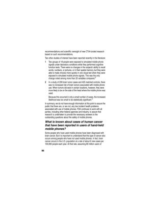 Page 88 
86
recommendations and scientific oversight of new CTIA-funded research 
based on such recommendations.
Two other studies of interest have been reported recently in the literature:
1Two groups of 18 people were exposed to simulated mobile phone 
signals under laboratory conditions while they performed cognitive 
function tests. There were no changes in the subjects ability to recall 
words, numbers, or pictures, or in their spatial memory, but they were 
able to make choices more quickly in one visual...