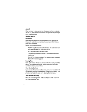 Page 10 
8
Aircraft
When instructed to do so, turn off your phone when on board an aircraft. 
Any use of a phone must be in accordance with applicable regulations per 
airline crew instructions.
Medical Devices
Pacemakers
Pacemaker manufacturers recommend that a minimum separation of 
6 inches (15 centimeters) be maintained between a handheld wireless 
phone and a pacemaker.
Persons with pacemakers should:
•ALWAYS keep the phone more than 6 inches (15 centimeters) from 
your pacemaker when the phone is turned...