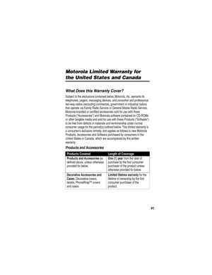 Page 93 
91
Motorola Limited Warranty for 
the United States and Canada
Warranty
What Does this Warranty Cover?
Subject to the exclusions contained below, Motorola, Inc. warrants its 
telephones, pagers, messaging devices, and consumer and professional 
two-way radios (excluding commercial, government or industrial radios) 
that operate via Family Radio Service or General Mobile Radio Service, 
Motorola-branded or certified accessories sold for use with these 
Products (“Accessories”) and Motorola software...