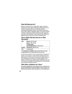 Page 96 
94
What Will Motorola Do?
Motorola, at its option, will at no charge repair, replace or refund the 
purchase price of any Products, Accessories or Software that does not 
conform to this warranty. We may use functionally equivalent 
reconditioned/refurbished/pre-owned or new Products, Accessories or 
parts. No data, software or applications added to your Product, Accessory 
or Software, including but not limited to personal contacts, games and 
ringer tones, will be reinstalled. To avoid losing such...