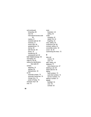 Page 100 
98
call (continued)
forwarding  69
hold  65
international access code  
58
making  21
received calls list  59
receiving  21
recent calls  59
speakerphone  75
storing  59
talk then fax  60
timers  75
transferring  65
unanswered call  60
Call Failed message  56
call waiting  64
caller ID  56, 60
calling line identification. 
See caller ID
camera
attaching  19
settings  80
taking photos  45
car kit
automatic answer  75
automatic hands-free  76
charger time  76
power-off delay  76
character chart  36
chat...