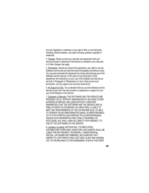 Page 101 
99
any law, regulation or ordinance or any right of AOL or any third party, 
including, without limitation, any right of privacy, publicity, copyright or 
trademark.
4. Charges
. Please consult your rate plan and agreement with your 
service provider to determine if the Service is included in your rate plan, 
or if other charges may apply.
5. Termination
. Should you breach this Agreement, your right to use the 
Software and the Service shall terminate immediately and without notice. 
You may also...