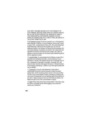 Page 102 
100
SUCH PARTY HAS BEEN ADVISED AS TO THE POSSIBILITY OF 
SUCH DAMAGES. BECAUSE SOME STATES OR JURISDICTIONS DO 
NOT ALLOW THE EXCLUSION OR THE LIMITATION OF LIABILITY 
FOR CONSEQUENTIAL OR INCIDENTAL DAMAGES, IN SUCH 
STATES OR JURISDICTIONS, AOLS LIABILITY SHALL BE LIMITED TO 
THE EXTENT PERMITTED BY LAW. 
9. No Trademark License
. No license is granted to you in this Agreement, 
either expressly or implicitly, to use any trademark, service mark, names, 
or logos of AOL, including America Online,...