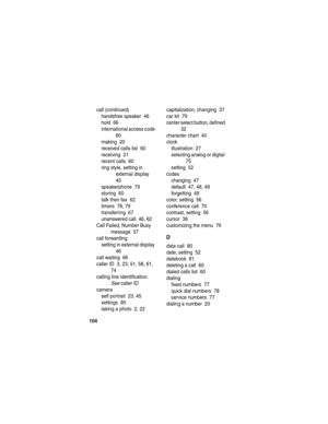 Page 106 
104
call (continued)
handsfree speaker  46
hold  66
international access code  
60
making  20
received calls list  60
receiving  21
recent calls  60
ring style, setting in 
external display  
45
speakerphone  79
storing  60
talk then fax  62
timers  78, 79
transferring  67
unanswered call  46, 62
Call Failed, Number Busy 
message  57
call forwarding
setting in external display  
46
call waiting  66
caller ID  3, 23, 51, 58, 61, 
74
calling line identification. 
See caller ID
camera
self portrait  23,...