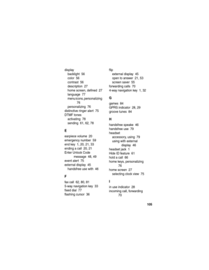 Page 107 
105
display
backlight  56
color  56
contrast  56
description  27
home screen, defined  27
language  77
menu icons, personalizing  
76
personalizing  76
distinctive ringer alert  75
DTMF tones
activating  78
sending  61, 62, 78
E
earpiece volume  20
emergency number  59
end key  1, 20, 21, 33
ending a call  20, 21
Enter Unlock Code 
message  48, 49
event alert  75
external display  45
handsfree use with  46
F
fax call  62, 80, 81
5-way navigation key  33
fixed dial  77
flashing cursor  36flip
external...