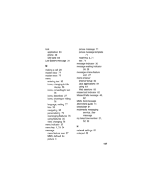 Page 109 
107
lock
application  83
phone  48
SIM card  83
Low Battery message  31
M
making a call  20
master clear  77
master reset  77
menu
entering text  36
icons, changing in idle 
display  76
icons, converting to text  
76
icons, described  27
icons, showing or hiding  
76
language, setting  77
lists  35
navigating  33
personalizing  76
rearranging features  76
using features  35
view, changing  76
menu indicator  27
menu key  1, 33, 34
message
menu feature icon  27
MMS, defined  24
picture  3picture message...