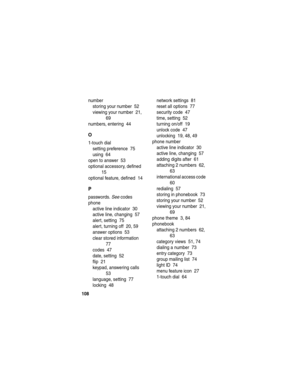 Page 110 
108
number
storing your number  52
viewing your number  21, 
69
numbers, entering  44
O
1-touch dial
setting preference  75
using  64
open to answer  53
optional accessory, defined  
15
optional feature, defined  14
P
passwords. See codes
phone
active line indicator  30
active line, changing  57
alert, setting  75
alert, turning off  20, 59
answer options  53
clear stored information  
77
codes  47
date, setting  52
flip  21
keypad, answering calls  
53
language, setting  77
locking  48network settings...