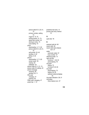 Page 111 
109
picture caller ID  3, 23, 51, 
74
primary number, setting  
74
ringer ID  73, 75
sorting entries  51, 74
speed dial number  63
storing an entry  73
voice dialing  73
photo
downloading  3, 71, 83
picture caller ID  3, 23, 51, 
74
self portrait  23, 45
sending  2, 22
taking  2, 22
picture
downloading  3, 71, 83
screen saver  55
viewing  84
wallpaper  54
picture caller ID  3, 51, 74
picture caller ID, setting  23
picture message
receiving  26
sending  24, 71
PIN code
changing  47
entering  83
PIN2...