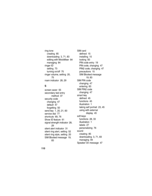 Page 112 
110
ring tone
creating  85
downloading  3, 71, 83
editing with MotoMixer  84
managing  84
ringer ID
setting  73
turning on/off  75
ringer volume, setting  20, 
75
roam indicator  28, 29
S
screen saver  55
secondary text entry 
method  37
security code
changing  47
default  47
forgetting  50
send key  1, 20, 21, 60
service dial  77
shortcuts  69, 76
Show ID feature  61
signal strength indicator  28, 
29
silent alert indicator  31
silent ring alert, setting  52
silent ring style, setting  20
SIM Blocked...