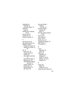 Page 113 
111
speakerphone
activating  79
automatic answer  79
speed dial
using  63
standby time, increasing  
55, 56
storing a call  60
symbol chart  43
symbols, entering  43
T
talk then fax call  62
tap method text entry  38
telephone number
storing your number  52
viewing your number  21, 
69
text  37
block cursor  39
character chart  40
entering  36
entry method, selecting  
37
entry method, setup  37
flashing cursor  36
iTAP software predictive 
text entry  41
numeric method  44
symbol chart  43
symbol...