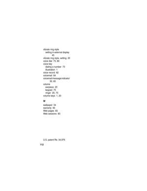 Page 114 
112
vibrate ring style
setting in external display  
45
vibrate ring style, setting  20
voice dial  73, 80
voice key
dialing a number  73
illustration  1
voice record  82
voicemail  64
voicemail message indicator  
30, 65
volume
earpiece  20
keypad  75
ringer  20, 75
volume keys  1, 20
W
wallpaper  54
warranty  93
Web pages  83
Web sessions  83
 
U.S. patent Re. 34,976  