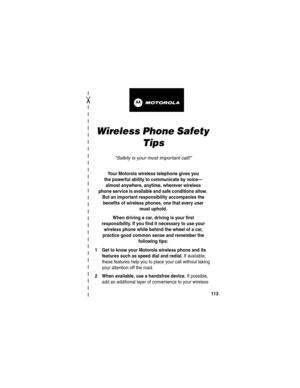 Page 115 
✂
113
art# 020827-O.eps
Wireless Phone Safety 
Tips
“Safety is your most important call!”
Your Motorola wireless telephone gives you
the powerful ability to communicate by voice—
almost anywhere, anytime, wherever wireless
phone service is available and safe conditions allow. 
But an important responsibility accompanies the 
benefits of wireless phones, one that every user 
must uphold. 
When driving a car, driving is your first
responsibility. If you find it necessary to use your 
wireless phone while...