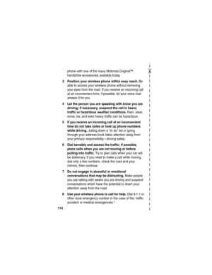 Page 116 
✂
114
phone with one of the many Motorola Original™ 
handsfree accessories available today.
3 Position your wireless phone within easy reach. Be 
able to access your wireless phone without removing 
your eyes from the road. If you receive an incoming call 
at an inconvenient time, if possible, let your voice mail 
answer it for you.
4 Let the person you are speaking with know you are 
driving; if necessary, suspend the call in heavy 
traffic or hazardous weather conditions.
 Rain, sleet, 
snow, ice,...