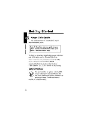 Page 16 
14
Getting Started
Getting Started
About This Guide
This guide describes the basic features of your 
Motorola wireless phone.
To obtain the More Here guide for your phone, or another 
copy of this guide, see the Motorola Web site at:
http://motorola.com/consumer/manuals (U.S.A.)
http://motorola.ca/consumer (Canada)
or contact the Motorola Customer Call Center at 
1-800-331-6456 (U.S.A.) or 1-800-461-4575 (Canada).
Optional Features
This label identifies an optional network, SIM 
card, or...