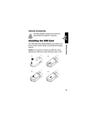 Page 17 
15
Getting Started
Optional Accessories
This label identifies a feature that requires an 
optional Motorola Original™ accessory.
Installing the SIM Card
Your SIM (Subscriber Identity Module) card contains your 
phone number, service details, and phonebook/message 
memory.
Caution: Do not bend or scratch your SIM card. Avoid 
exposing your SIM card to static electricity, water, or dirt.
1.2.
3.4. 